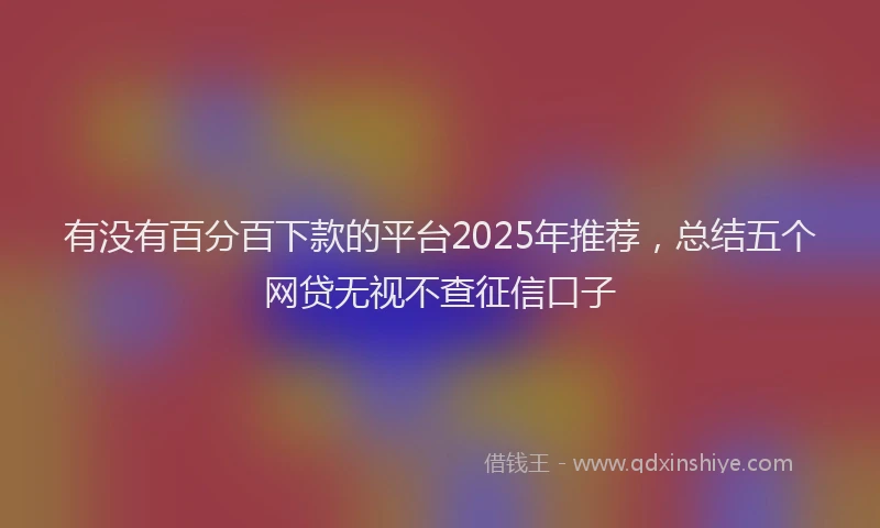 有没有百分百下款的平台2025年推荐，总结五个网贷无视不查征信口子