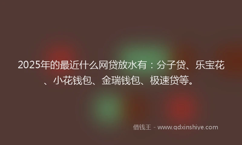 2025年的最近什么网贷放水有：分子贷、乐宝花、小花钱包、金瑞钱包、极速贷等。