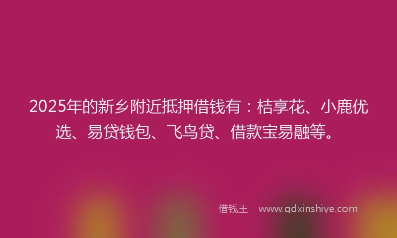 2025年的新乡附近抵押借钱有：桔享花、小鹿优选、易贷钱包、飞鸟贷、借款宝易融等。