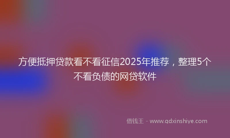 方便抵押贷款看不看征信2025年推荐，整理5个不看负债的网贷软件