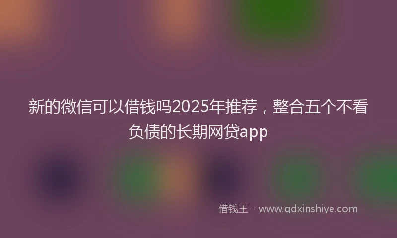 新的微信可以借钱吗2025年推荐，整合五个不看负债的长期网贷app