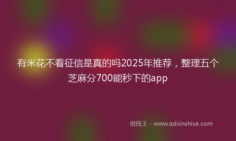 有米花不看征信是真的吗2025年推荐，整理五个芝麻分700能秒下的app