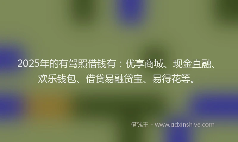 2025年的有驾照借钱有：优享商城、现金直融、欢乐钱包、借贷易融贷宝、易得花等。
