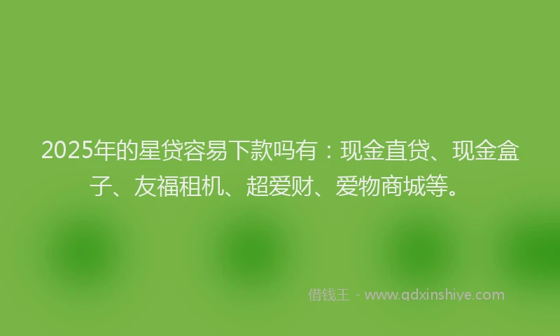 2025年的星贷容易下款吗有：现金直贷、现金盒子、友福租机、超爱财、爱物商城等。
