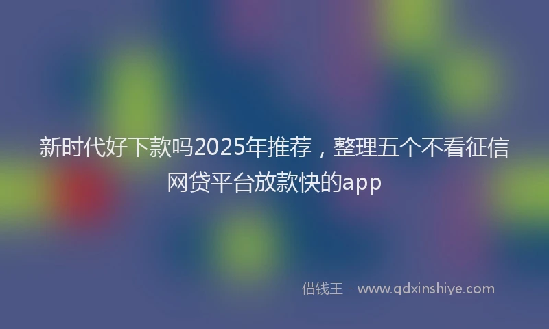 新时代好下款吗2025年推荐，整理五个不看征信网贷平台放款快的app