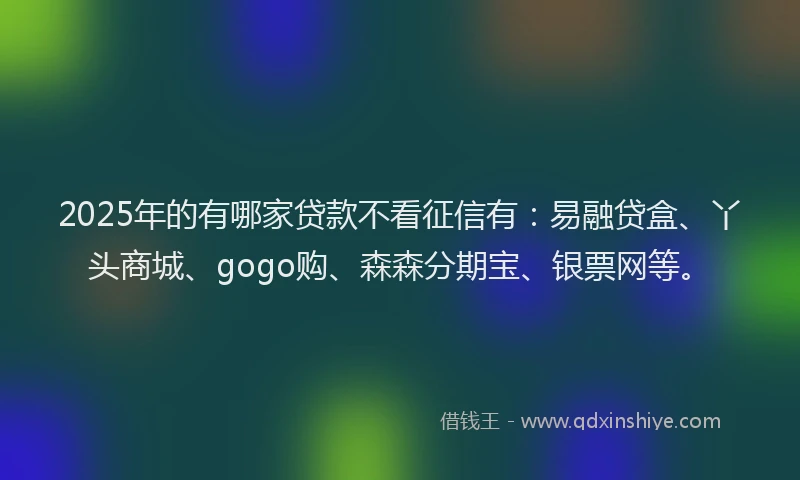 2025年的有哪家贷款不看征信有：易融贷盒、丫头商城、gogo购、森森分期宝、银票网等。