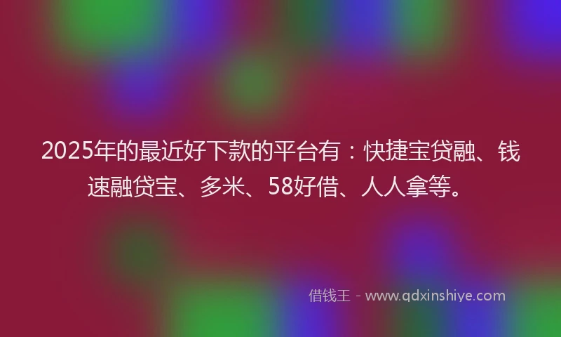 2025年的最近好下款的平台有：快捷宝贷融、钱速融贷宝、多米、58好借、人人拿等。