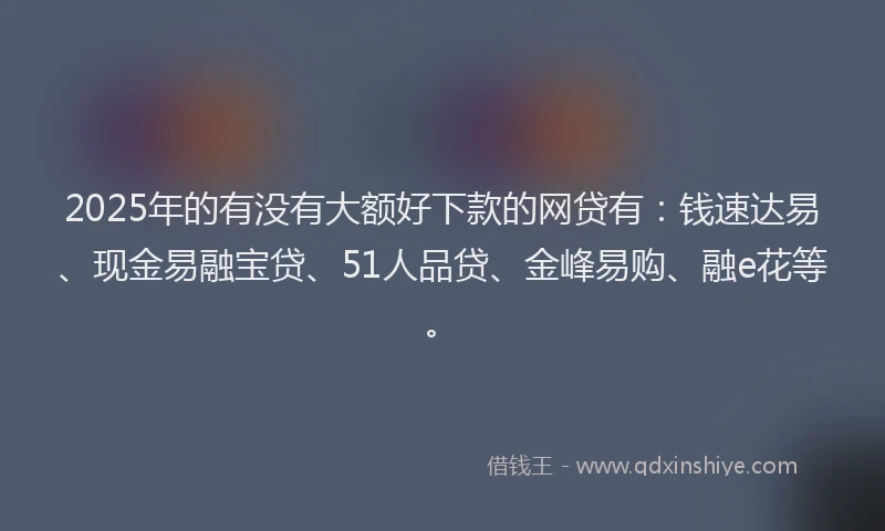 2025年的有没有大额好下款的网贷有：钱速达易、现金易融宝贷、51人品贷、金峰易购、融e花等。