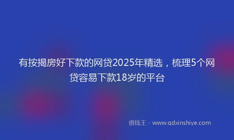 有按揭房好下款的网贷2025年精选，梳理5个网贷容易下款18岁的平台