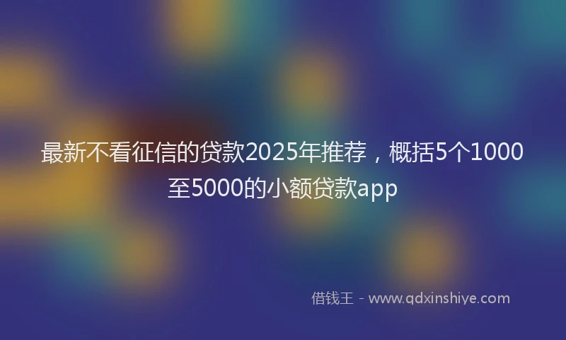 最新不看征信的贷款2025年推荐，概括5个1000至5000的小额贷款app
