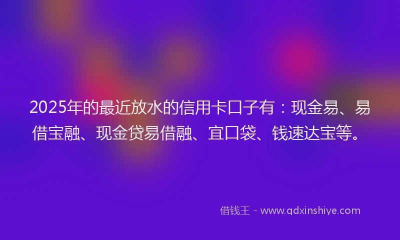 2025年的最近放水的信用卡口子有：现金易、易借宝融、现金贷易借融、宜口袋、钱速达宝等。