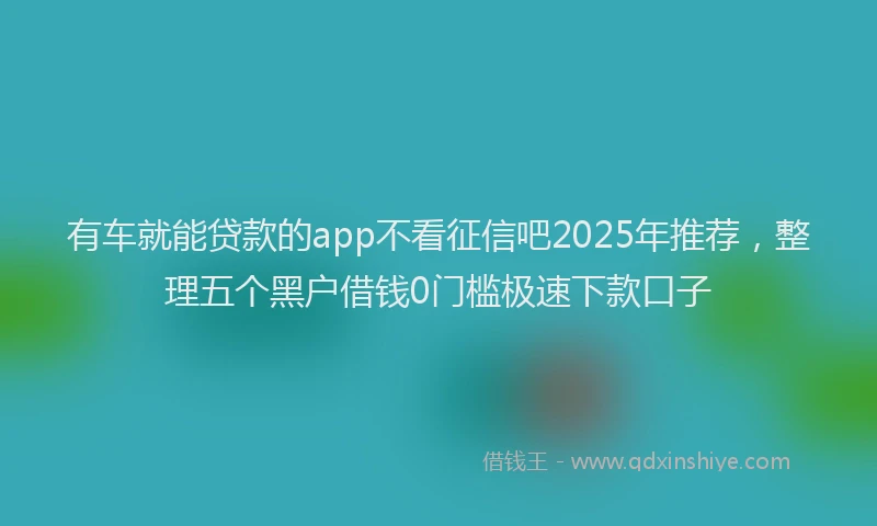 有车就能贷款的app不看征信吧2025年推荐，整理五个黑户借钱0门槛极速下款口子