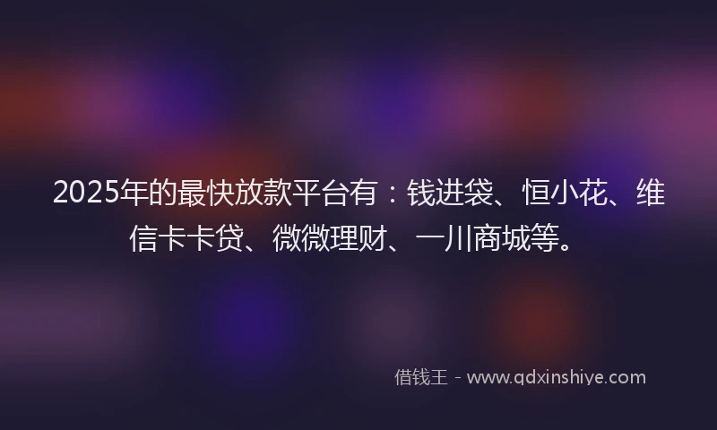 2025年的最快放款平台有：钱进袋、恒小花、维信卡卡贷、微微理财、一川商城等。