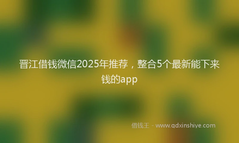晋江借钱微信2025年推荐，整合5个最新能下来钱的app