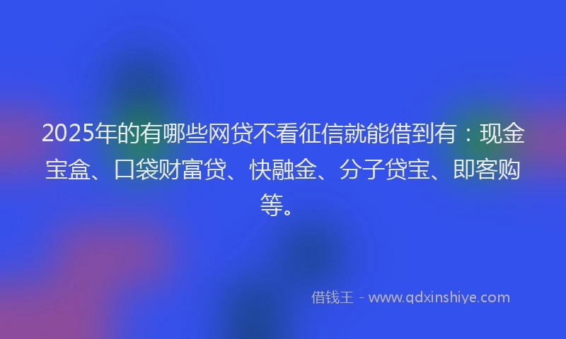 2025年的有哪些网贷不看征信就能借到有：现金宝盒、口袋财富贷、快融金、分子贷宝、即客购等。
