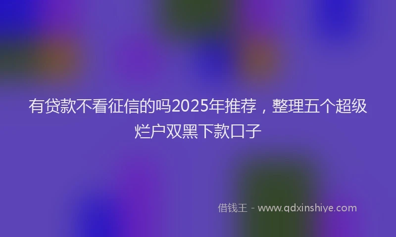 有贷款不看征信的吗2025年推荐，整理五个超级烂户双黑下款口子