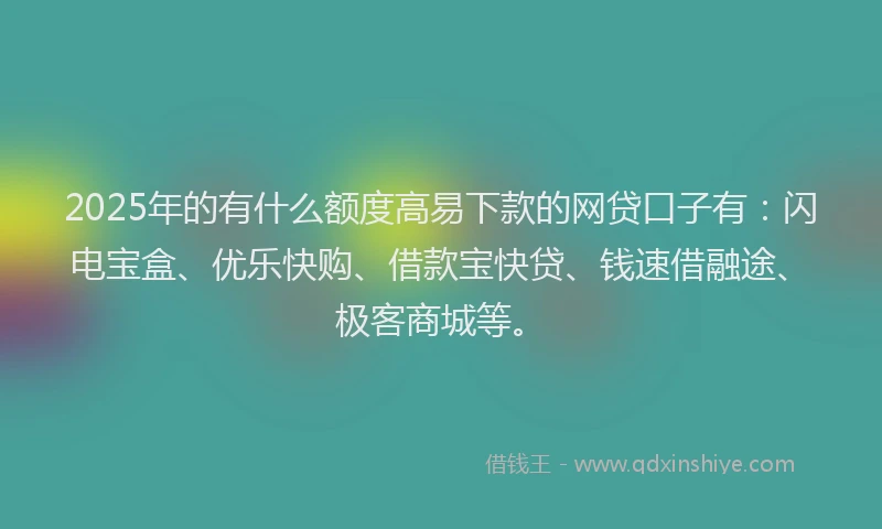 2025年的有什么额度高易下款的网贷口子有：闪电宝盒、优乐快购、借款宝快贷、钱速借融途、极客商城等。
