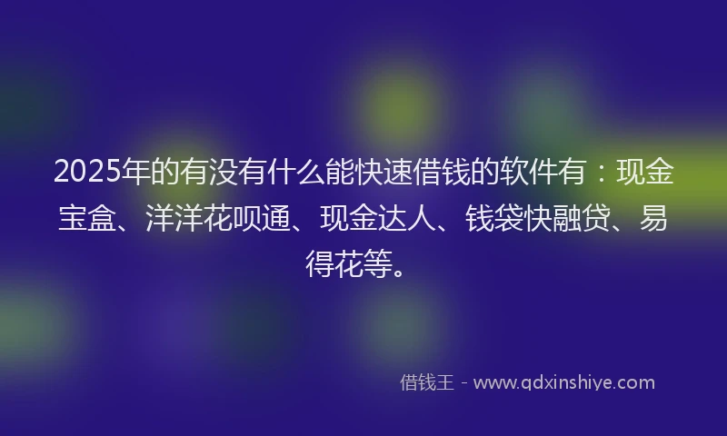 2025年的有没有什么能快速借钱的软件有：现金宝盒、洋洋花呗通、现金达人、钱袋快融贷、易得花等。