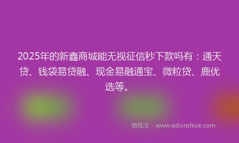 2025年的新鑫商城能无视征信秒下款吗有：通天贷、钱袋易贷融、现金易融通宝、微粒贷、鹿优选等。