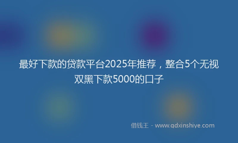 最好下款的贷款平台2025年推荐，整合5个无视双黑下款5000的口子