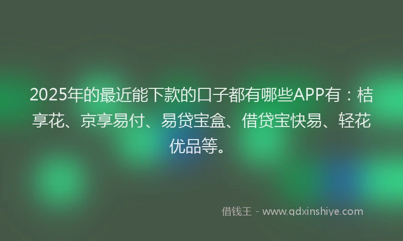 2025年的最近能下款的口子都有哪些APP有：桔享花、京享易付、易贷宝盒、借贷宝快易、轻花优品等。