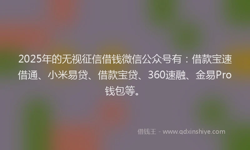 2025年的无视征信借钱微信公众号有：借款宝速借通、小米易贷、借款宝贷、360速融、金易Pro钱包等。