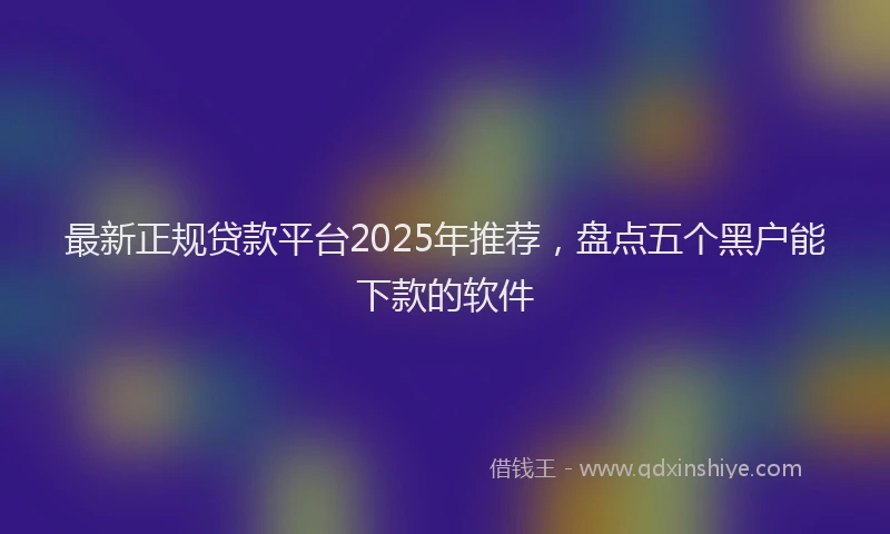 最新正规贷款平台2025年推荐，盘点五个黑户能下款的软件