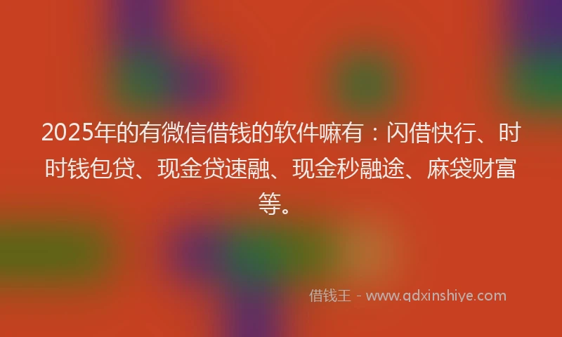 2025年的有微信借钱的软件嘛有：闪借快行、时时钱包贷、现金贷速融、现金秒融途、麻袋财富等。