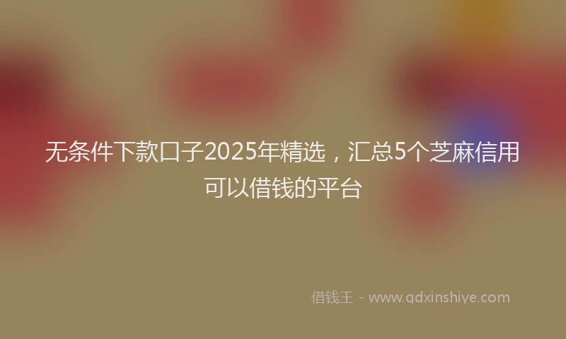 无条件下款口子2025年精选，汇总5个芝麻信用可以借钱的平台