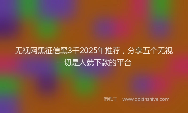 无视网黑征信黑3千2025年推荐，分享五个无视一切是人就下款的平台