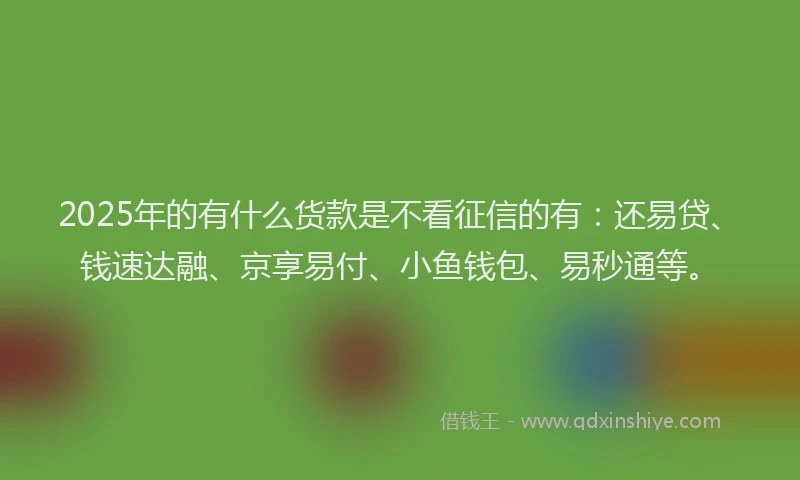 2025年的有什么货款是不看征信的有：还易贷、钱速达融、京享易付、小鱼钱包、易秒通等。