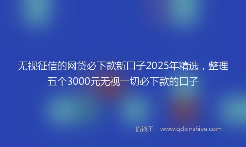 无视征信的网贷必下款新口子2025年精选，整理五个3000元无视一切必下款的口子