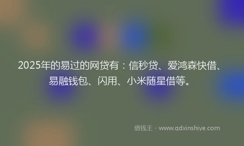 2025年的易过的网贷有：信秒贷、爱鸿森快借、易融钱包、闪用、小米随星借等。