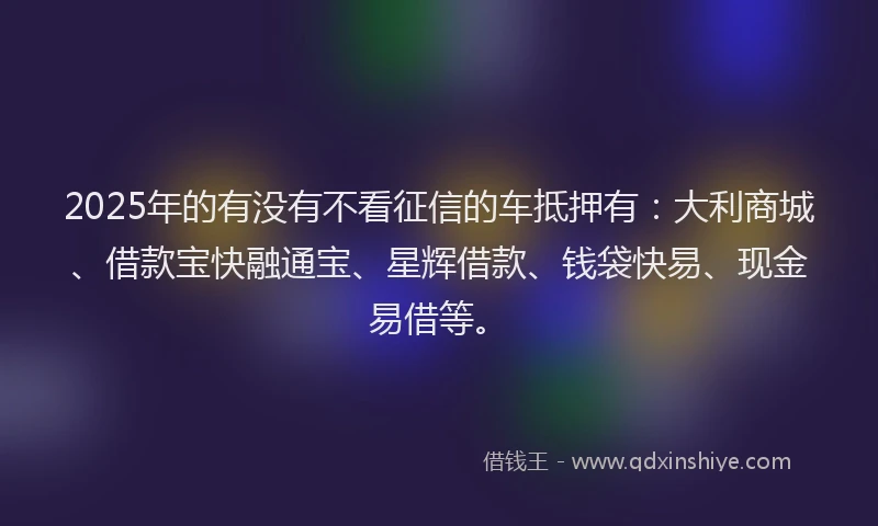2025年的有没有不看征信的车抵押有：大利商城、借款宝快融通宝、星辉借款、钱袋快易、现金易借等。
