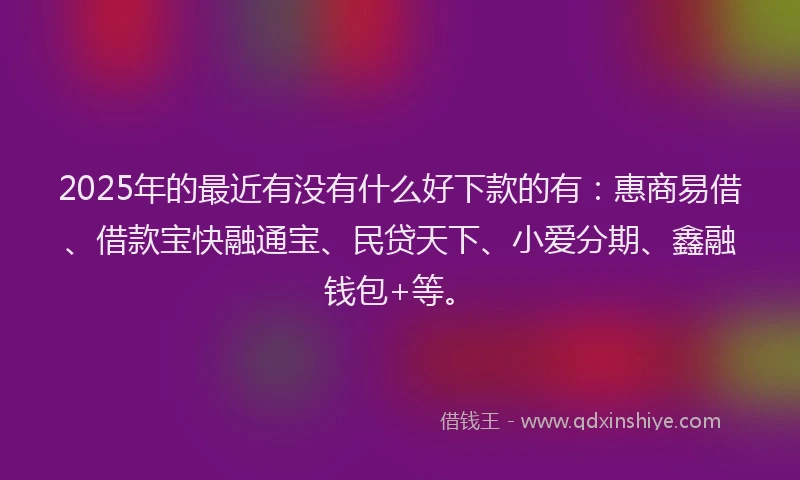 2025年的最近有没有什么好下款的有：惠商易借、借款宝快融通宝、民贷天下、小爱分期、鑫融钱包+等。
