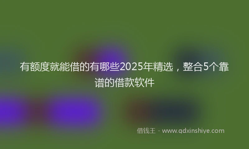有额度就能借的有哪些2025年精选，整合5个靠谱的借款软件