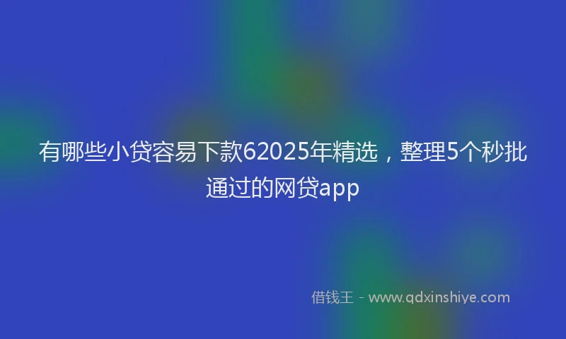 有哪些小贷容易下款62025年精选，整理5个秒批通过的网贷app