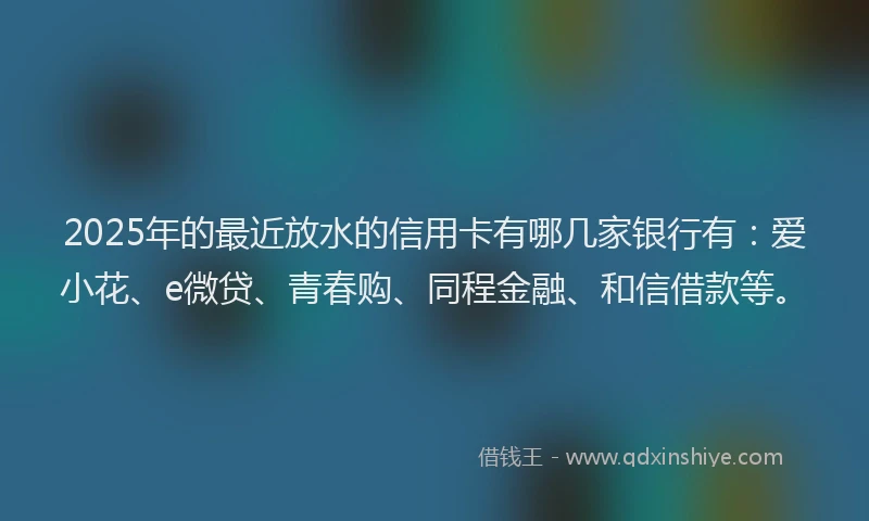 2025年的最近放水的信用卡有哪几家银行有：爱小花、e微贷、青春购、同程金融、和信借款等。