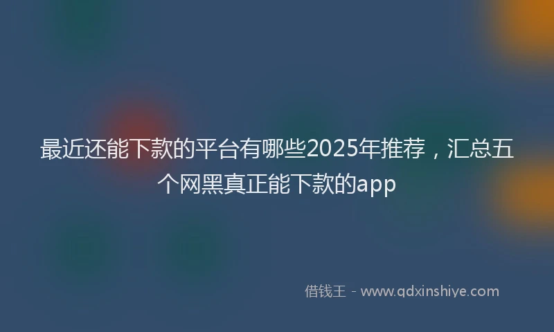 最近还能下款的平台有哪些2025年推荐，汇总五个网黑真正能下款的app