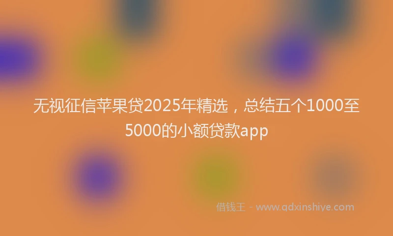 无视征信苹果贷2025年精选，总结五个1000至5000的小额贷款app