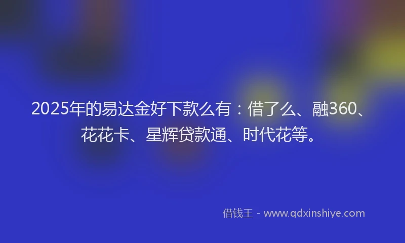 2025年的易达金好下款么有：借了么、融360、花花卡、星辉贷款通、时代花等。