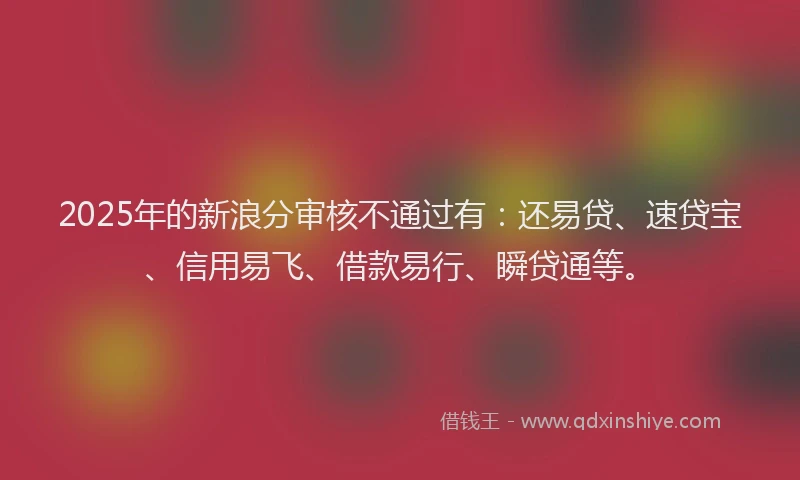 2025年的新浪分审核不通过有：还易贷、速贷宝、信用易飞、借款易行、瞬贷通等。
