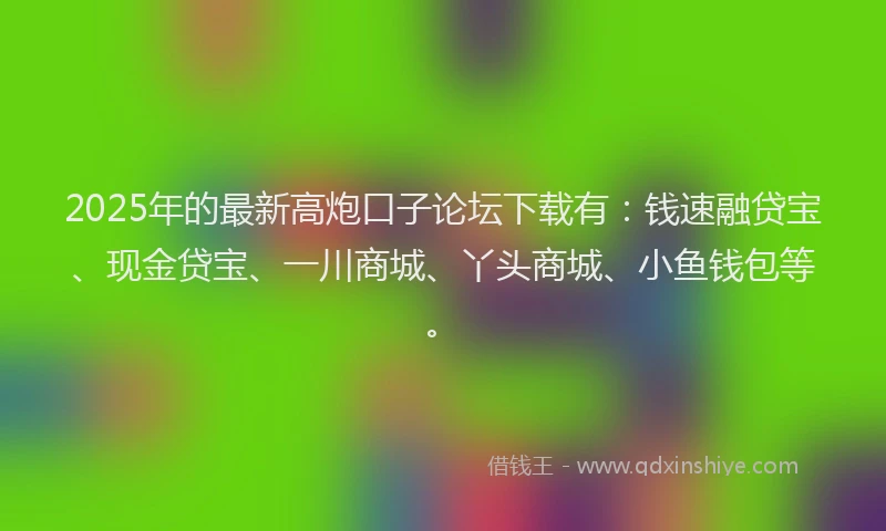 2025年的最新高炮口子论坛下载有：钱速融贷宝、现金贷宝、一川商城、丫头商城、小鱼钱包等。