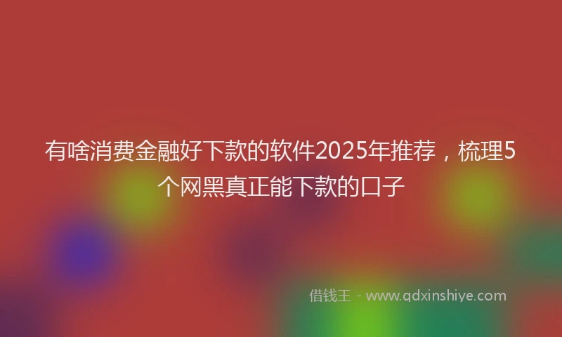 有啥消费金融好下款的软件2025年推荐，梳理5个网黑真正能下款的口子