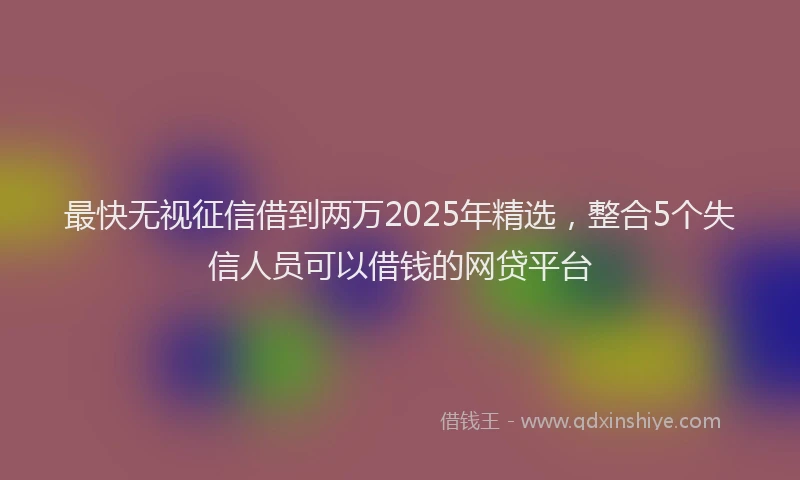 最快无视征信借到两万2025年精选，整合5个失信人员可以借钱的网贷平台