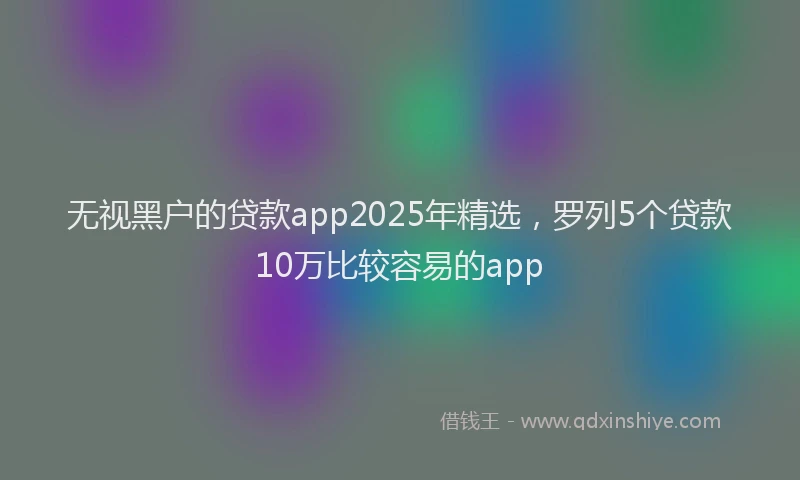 无视黑户的贷款app2025年精选，罗列5个贷款10万比较容易的app