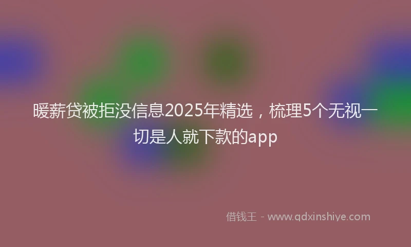 暖薪贷被拒没信息2025年精选，梳理5个无视一切是人就下款的app
