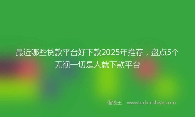 最近哪些贷款平台好下款2025年推荐，盘点5个无视一切是人就下款平台