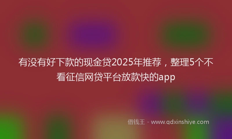 有没有好下款的现金贷2025年推荐，整理5个不看征信网贷平台放款快的app