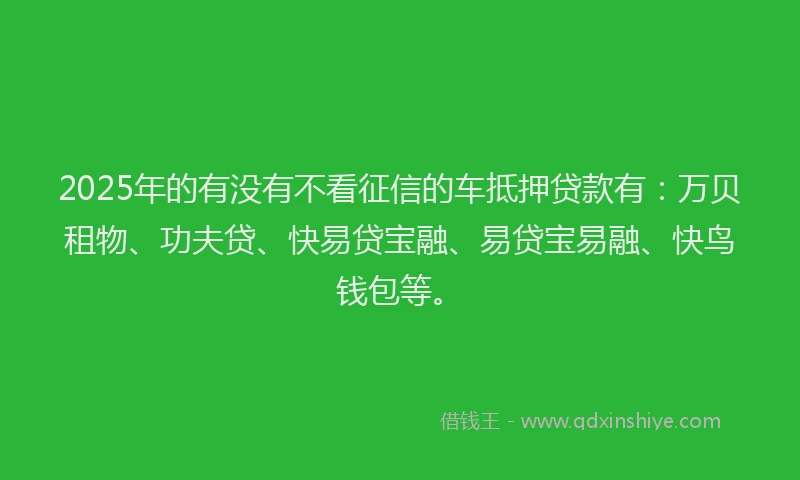 2025年的有没有不看征信的车抵押贷款有：万贝租物、功夫贷、快易贷宝融、易贷宝易融、快鸟钱包等。